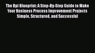 FREEPDF The Bpi Blueprint: A Step-By-Step Guide to Make Your Business Process Improvement Projects