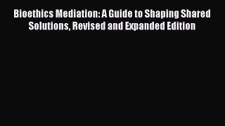 Read Bioethics Mediation: A Guide to Shaping Shared Solutions Revised and Expanded Edition