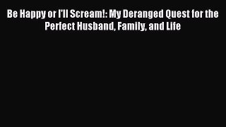 Read Be Happy or I'll Scream!: My Deranged Quest for the Perfect Husband Family and Life PDF