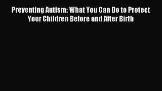 Read Preventing Autism: What You Can Do to Protect Your Children Before and After Birth PDF