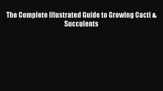 [Download] The Complete Illustrated Guide to Growing Cacti & Succulents Ebook Free