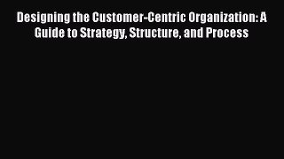 Read Designing the Customer-Centric Organization: A Guide to Strategy Structure and Process