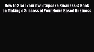 Read How to Start Your Own Cupcake Business: A Book on Making a Success of Your Home Based