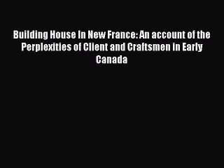 Read Building House In New France: An account of the Perplexities of Client and Craftsmen in