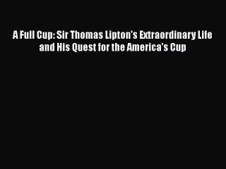 Read A Full Cup: Sir Thomas Lipton's Extraordinary Life and His Quest for the America's Cup