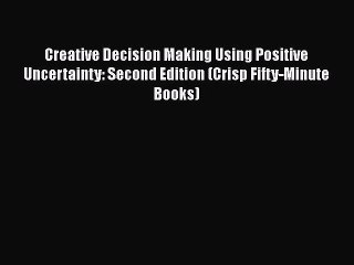 Read Creative Decision Making Using Positive Uncertainty: Second Edition (Crisp Fifty-Minute