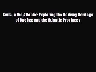 Read Books Rails to the Atlantic: Exploring the Railway Heritage of Quebec and the Atlantic