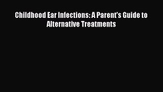 Read Books Childhood Ear Infections: A Parent's Guide to Alternative Treatments E-Book Free