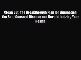 Download Clean Gut: The Breakthrough Plan for Eliminating the Root Cause of Disease and Revolutionizing