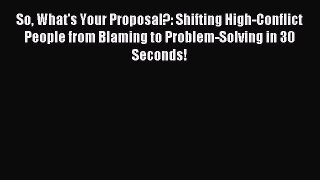 Read So What's Your Proposal?: Shifting High-Conflict People from Blaming to Problem-Solving