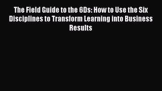 Read The Field Guide to the 6Ds: How to Use the Six Disciplines to Transform Learning into
