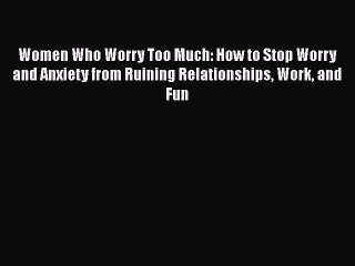 Read Books Women Who Worry Too Much: How to Stop Worry and Anxiety from Ruining Relationships