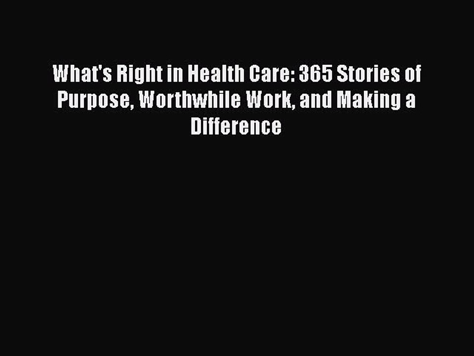 Read Books What's Right in Health Care: 365 Stories of Purpose Worthwhile Work and Making a
