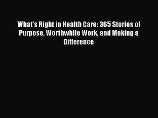 Read Books What's Right in Health Care: 365 Stories of Purpose Worthwhile Work and Making a