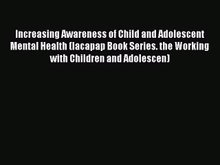 Read Increasing Awareness of Child and Adolescent Mental Health (Iacapap Book Series. the Working