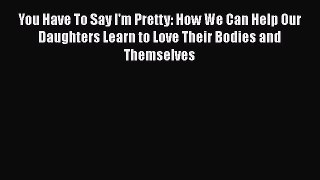 Read You Have To Say I'm Pretty: How We Can Help Our Daughters Learn to Love Their Bodies and