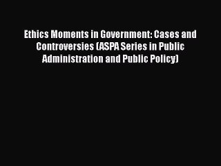 Read Ethics Moments in Government: Cases and Controversies (ASPA Series in Public Administration