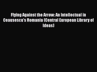 Read Book Flying Against the Arrow: An Intellectual in Ceausescu's Romania (Central European