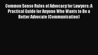 Read Book Common Sense Rules of Advocacy for Lawyers: A Practical Guide for Anyone Who Wants