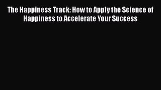 Read Books The Happiness Track: How to Apply the Science of Happiness to Accelerate Your Success