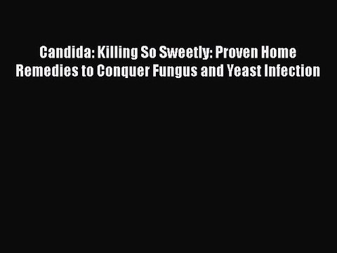 Read Books Candida: Killing So Sweetly: Proven Home Remedies to Conquer Fungus and Yeast Infection