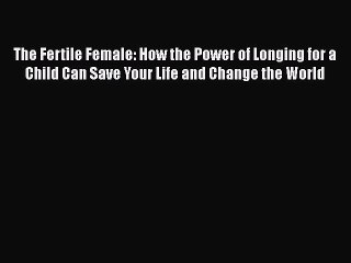 Read Books The Fertile Female: How the Power of Longing for a Child Can Save Your Life and
