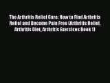 Read The Arthritis Relief Cure: How to Find Arthritis Relief and Become Pain Free (Arthritis