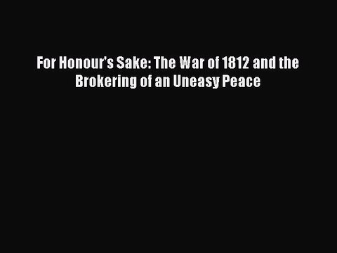 Read Books For Honour's Sake: The War of 1812 and the Brokering of an Uneasy Peace E-Book Download