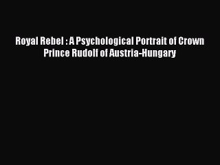 Read Royal Rebel : A Psychological Portrait of Crown Prince Rudolf of Austria-Hungary PDF Online