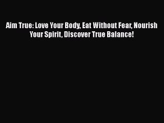 Read Book Aim True: Love Your Body Eat Without Fear Nourish Your Spirit Discover True Balance!