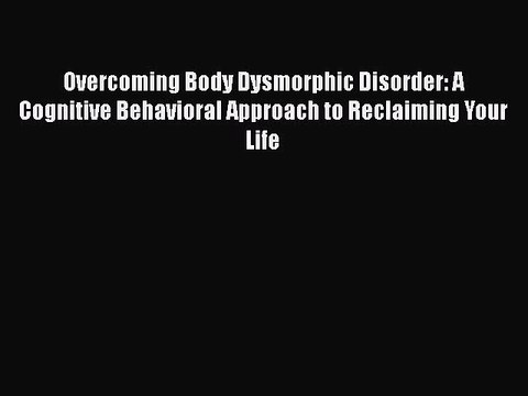 Read Books Overcoming Body Dysmorphic Disorder: A Cognitive Behavioral Approach to Reclaiming