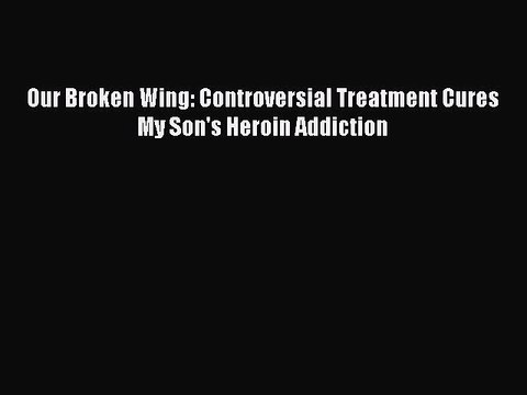 Read Books Our Broken Wing: Controversial Treatment Cures My Son's Heroin Addiction E-Book