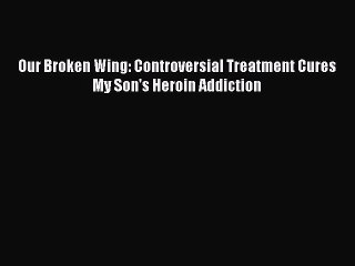 Read Books Our Broken Wing: Controversial Treatment Cures My Son's Heroin Addiction E-Book