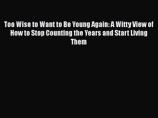 Read Books Too Wise to Want to Be Young Again: A Witty View of How to Stop Counting the Years