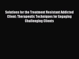 Read Solutions for the Treatment Resistant Addicted Client: Therapeutic Techniques for Engaging