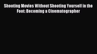 Download Shooting Movies Without Shooting Yourself in the Foot: Becoming a Cinematographer