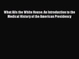 Read Book What Ails the White House: An Introduction to the Medical History of the American