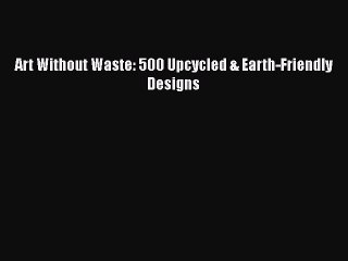 Read Art Without Waste: 500 Upcycled & Earth-Friendly Designs Ebook Free