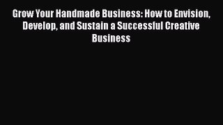 Read Grow Your Handmade Business: How to Envision Develop and Sustain a Successful Creative