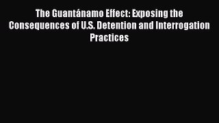 Read The GuantÃ¡namo Effect: Exposing the Consequences of U.S. Detention and Interrogation Practices