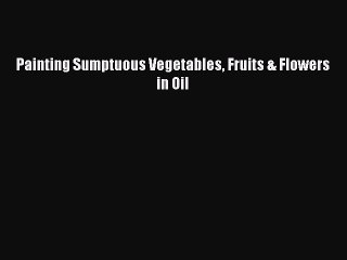 Read Painting Sumptuous Vegetables Fruits & Flowers in Oil PDF Free