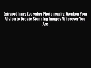 Read Extraordinary Everyday Photography: Awaken Your Vision to Create Stunning Images Wherever
