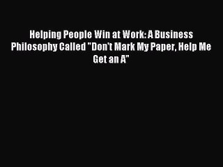 Read Helping People Win at Work: A Business Philosophy Called Don't Mark My Paper Help Me Get