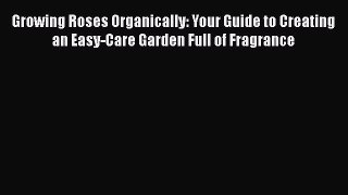 Read Growing Roses Organically: Your Guide to Creating an Easy-Care Garden Full of Fragrance