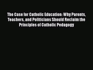 Read The Case for Catholic Education: Why Parents Teachers and Politicians Should Reclaim the