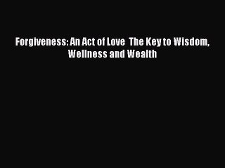 [Online PDF] Forgiveness: An Act of Love  The Key to Wisdom Wellness and Wealth  Full EBook