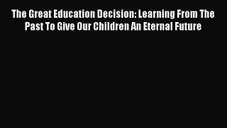 Read Book The Great Education Decision: Learning From The Past To Give Our Children An Eternal