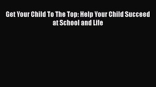 Read Get Your Child To The Top: Help Your Child Succeed at School and Life Ebook Free