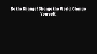 Read Be the Change! Change the World. Change Yourself. E-Book Free