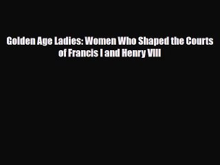 Read Books Golden Age Ladies: Women Who Shaped the Courts of Francis I and Henry VIII E-Book